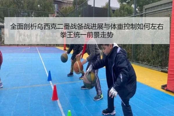 全面剖析乌西克二番战备战进展与体重控制如何左右拳王统一前景走势